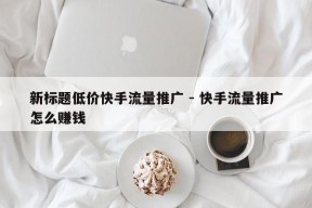 新标题低价快手流量推广 - 快手流量推广怎么赚钱