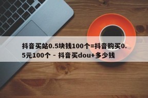 抖音买站0.5块钱100个=抖音购买0.5元100个 - 抖音买dou+多少钱