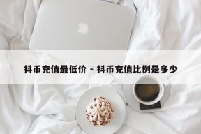 抖币充值最低价 - 抖币充值比例是多少