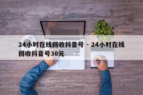 24小时在线回收抖音号 - 24小时在线回收抖音号30元