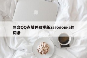 包含QQ点赞神器重新заголовка的词条