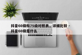 抖音60级和75级对照表，详细比较 - 抖音60级是什么