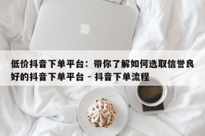 低价抖音下单平台：带你了解如何选取信誉良好的抖音下单平台 - 抖音下单流程