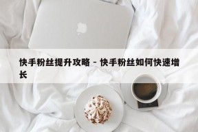 快手粉丝提升攻略 - 快手粉丝如何快速增长