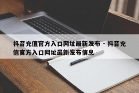 抖音充值官方入口网址最新发布 - 抖音充值官方入口网址最新发布信息