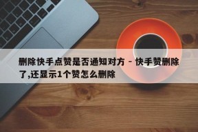 删除快手点赞是否通知对方 - 快手赞删除了,还显示1个赞怎么删除