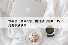 快手热门助手app：提升热门指数 - 热门助手刷快手