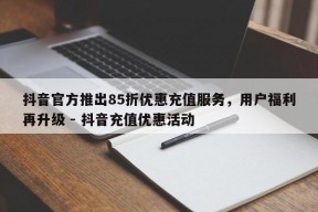 抖音官方推出85折优惠充值服务，用户福利再升级 - 抖音充值优惠活动