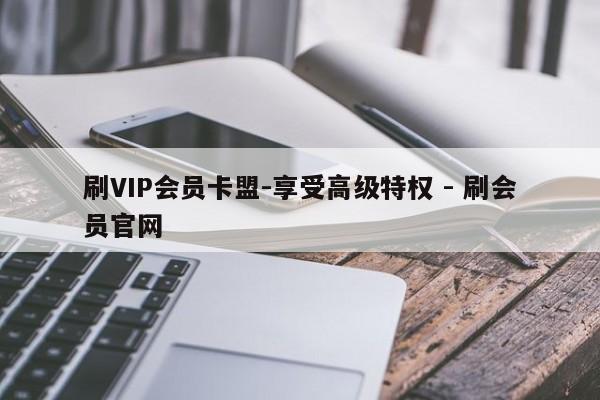 刷VIP会员卡盟-享受高级特权 - 刷会员官网  第1张