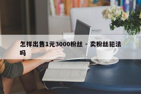 怎样出售1元3000粉丝 - 卖粉丝犯法吗  第1张