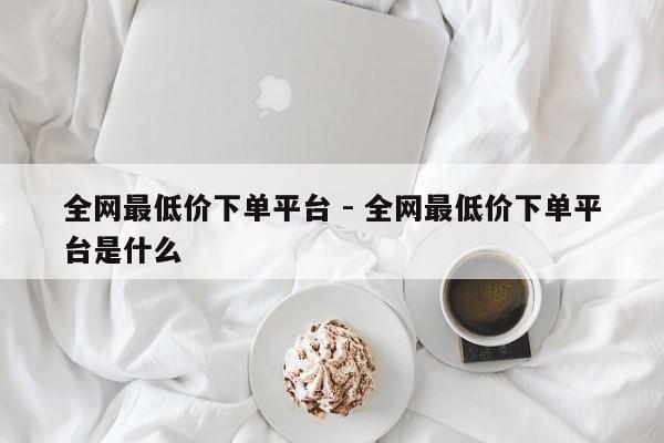 全网最低价下单平台 - 全网最低价下单平台是什么  第1张