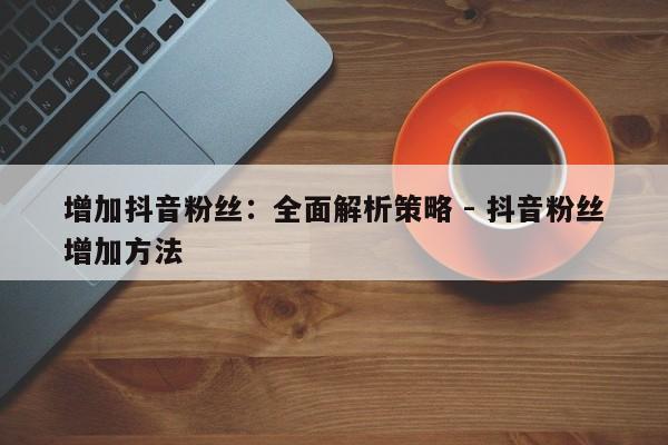 增加抖音粉丝：全面解析策略 - 抖音粉丝增加方法  第1张