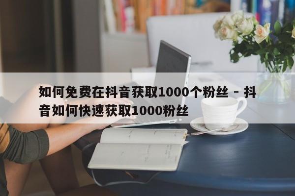 如何免费在抖音获取1000个粉丝 - 抖音如何快速获取1000粉丝  第1张