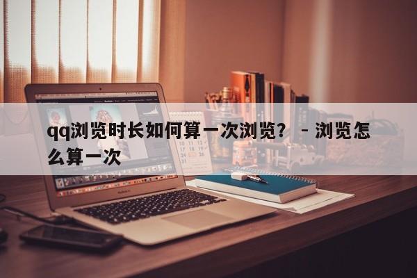 qq浏览时长如何算一次浏览？ - 浏览怎么算一次  第1张