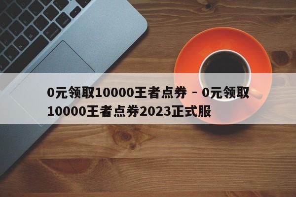 0元领取10000王者点券 - 0元领取10000王者点券2023正式服  第1张