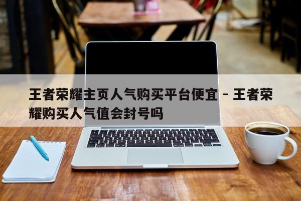 王者荣耀主页人气购买平台便宜 - 王者荣耀购买人气值会封号吗  第1张