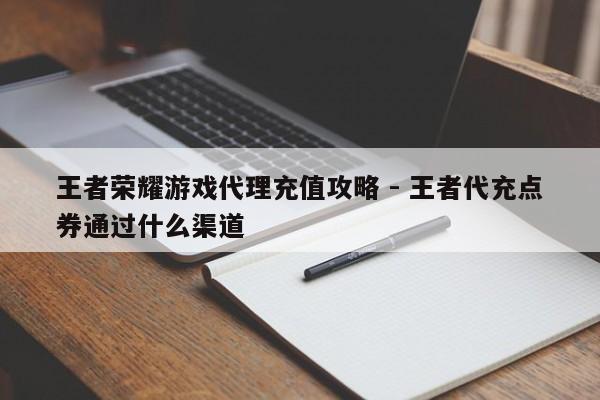 王者荣耀游戏代理充值攻略 - 王者代充点券通过什么渠道  第1张