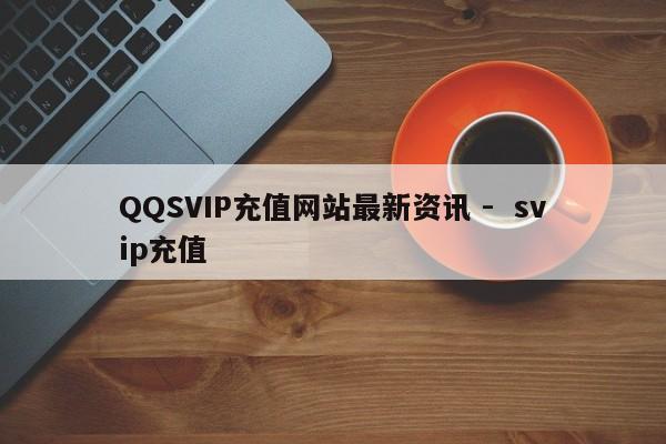 QQSVIP充值网站最新资讯 -  svip充值 第1张