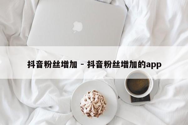 抖音粉丝增加 - 抖音粉丝增加的app  第1张