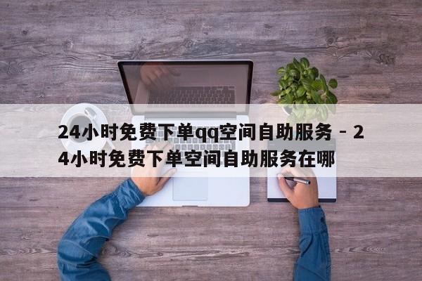 24小时免费下单qq空间自助服务 - 24小时免费下单空间自助服务在哪  第1张