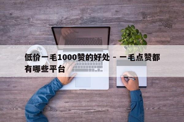 低价一毛1000赞的好处 - 一毛点赞都有哪些平台  第1张