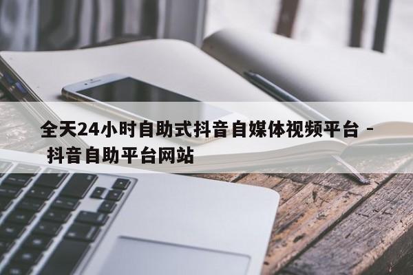 全天24小时自助式抖音自媒体视频平台 - 抖音自助平台网站  第1张