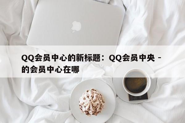 QQ会员中心的新标题：QQ会员中央 - 的会员中心在哪  第1张