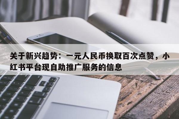 关于新兴趋势：一元人民币换取百次点赞，小红书平台现自助推广服务的信息  第1张