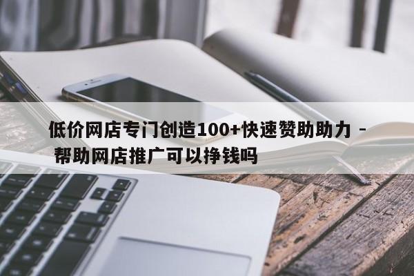 低价网店专门创造100+快速赞助助力 - 帮助网店推广可以挣钱吗  第1张