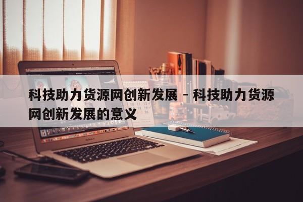 科技助力货源网创新发展 - 科技助力货源网创新发展的意义  第1张