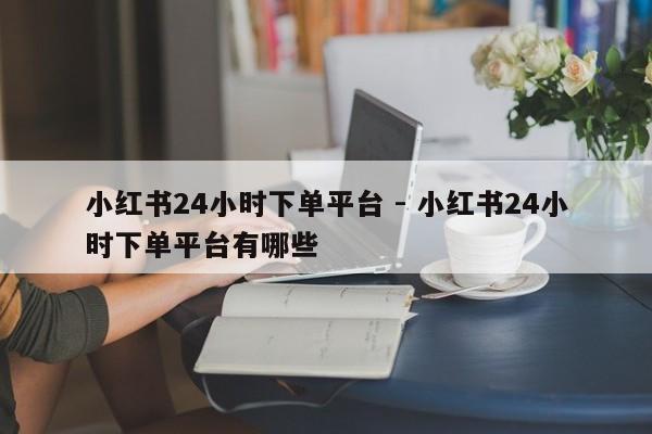 小红书24小时下单平台 - 小红书24小时下单平台有哪些  第1张