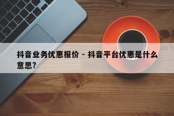 抖音业务优惠报价 - 抖音平台优惠是什么意思?  第1张