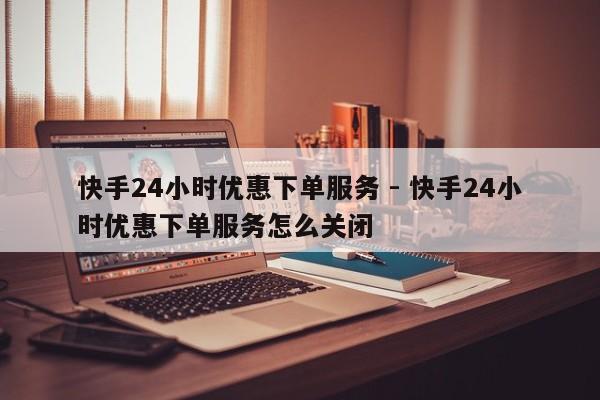 快手24小时优惠下单服务 - 快手24小时优惠下单服务怎么关闭  第1张