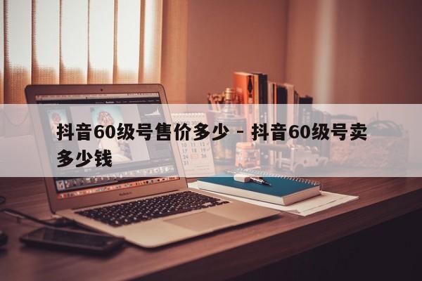 抖音60级号售价多少 - 抖音60级号卖多少钱  第1张