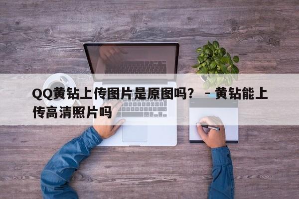 QQ黄钻上传图片是原图吗？ - 黄钻能上传高清照片吗  第1张