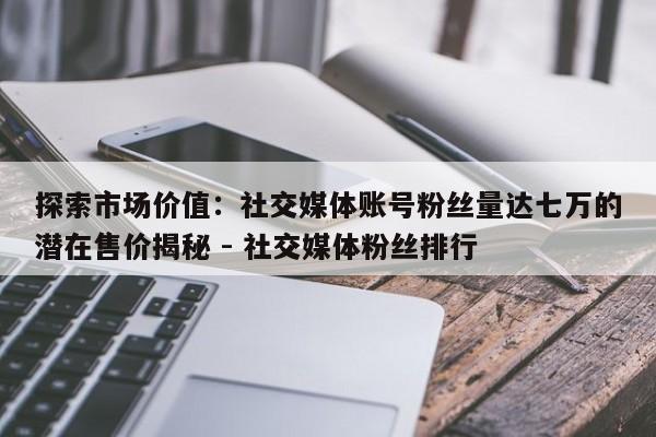 探索市场价值：社交媒体账号粉丝量达七万的潜在售价揭秘 - 社交媒体粉丝排行  第1张