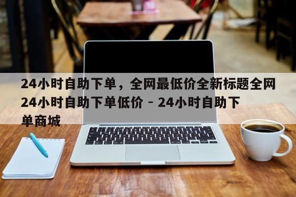 24小时自助下单，全网最低价全新标题全网24小时自助下单低价 - 24小时自助下单商城  第1张