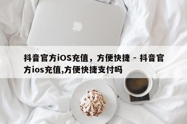 抖音官方iOS充值，方便快捷 - 抖音官方ios充值,方便快捷支付吗  第1张