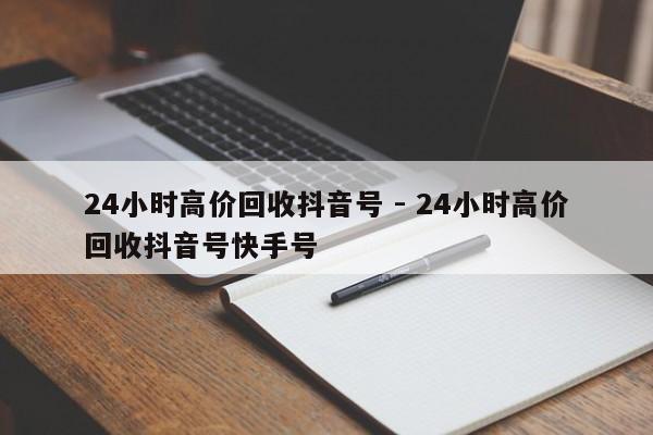 24小时高价回收抖音号 - 24小时高价回收抖音号快手号  第1张