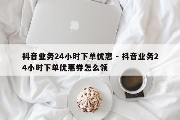 抖音业务24小时下单优惠 - 抖音业务24小时下单优惠券怎么领  第1张