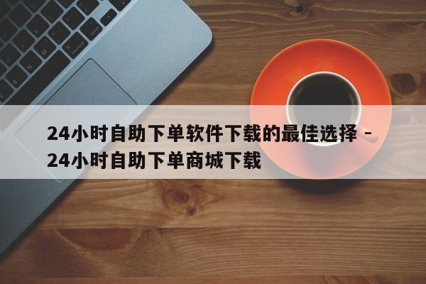 24小时自助下单软件下载的最佳选择 - 24小时自助下单商城下载  第1张