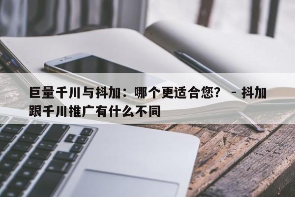 巨量千川与抖加：哪个更适合您？ - 抖加跟千川推广有什么不同  第1张