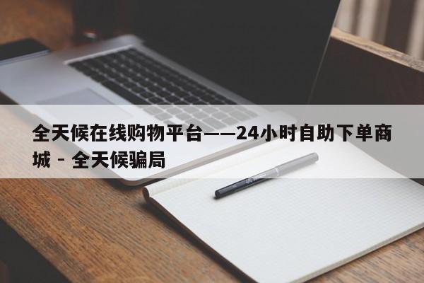 全天候在线购物平台——24小时自助下单商城 - 全天候骗局  第1张