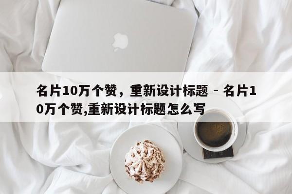 名片10万个赞，重新设计标题 - 名片10万个赞,重新设计标题怎么写  第1张