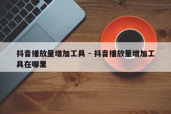 抖音播放量增加工具 - 抖音播放量增加工具在哪里  第1张