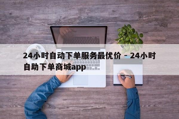 24小时自动下单服务最优价 - 24小时自助下单商城app  第1张