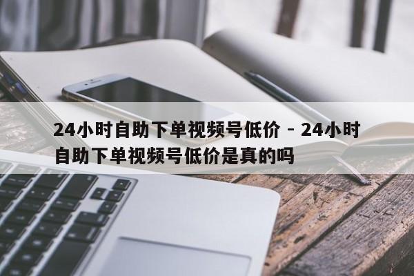 24小时自助下单视频号低价 - 24小时自助下单视频号低价是真的吗  第1张