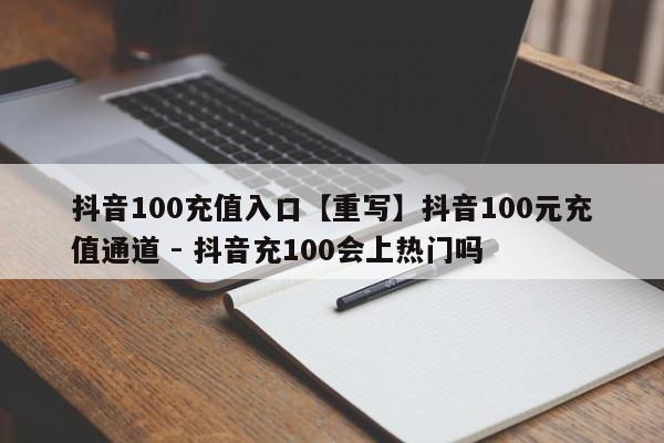 抖音100充值入口【重写】抖音100元充值通道 - 抖音充100会上热门吗  第1张