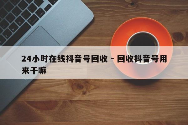 24小时在线抖音号回收 - 回收抖音号用来干嘛  第1张