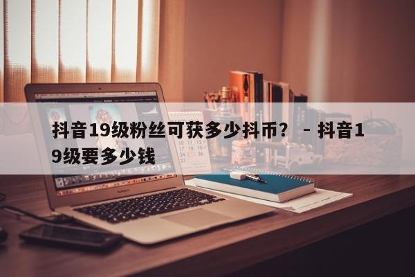 抖音19级粉丝可获多少抖币？ - 抖音19级要多少钱  第1张